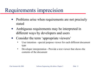 Requirements imprecision Problems arise when requirements are not precisely stated Ambiguous requirements may be interpreted in different ways by developers and users Consider the term ‘appropriate viewers’ User intention - special purpose viewer for each different document type Developer interpretation - Provide a text viewer that shows the contents of the document 