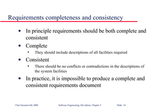 Requirements completeness and consistency In principle requirements should be both complete and consistent Complete They should include descriptions of all facilities required Consistent There should be no conflicts or contradictions in the descriptions of the system facilities In practice, it is impossible to produce a complete and consistent requirements document 