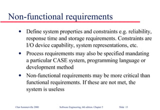 Non-functional requirements Define system properties and constraints e.g. reliability, response time and storage requirements. Constraints are I/O device capability, system representations, etc. Process requirements may also be specified mandating a particular CASE system, programming language or development method Non-functional requirements may be more critical than functional requirements. If these are not met, the system is useless 