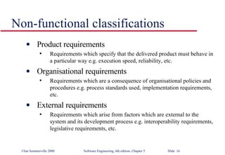 Non-functional classifications Product requirements Requirements which specify that the delivered product must behave in a particular way e.g. execution speed, reliability, etc. Organisational requirements Requirements which are a consequence of organisational policies and procedures e.g. process standards used, implementation requirements, etc. External requirements Requirements which arise from factors which are external to the system and its development process e.g. interoperability requirements, legislative requirements, etc. 