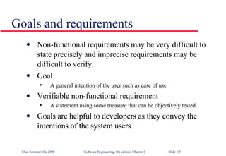 Goals and requirements Non-functional requirements may be very difficult to state precisely and imprecise requirements may be difficult to verify.  Goal A general intention of the user such as ease of use Verifiable non-functional requirement A statement using some measure that can be objectively tested Goals are helpful to developers as they convey the intentions of the system users 