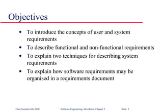 Objectives To introduce the concepts of user and system requirements To describe functional and non-functional requirements To explain two techniques for describing system requirements To explain how software requirements may be organised in a requirements document 