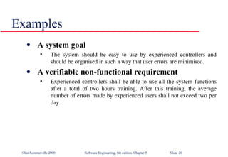 Examples A system goal The system should be easy to use by experienced controllers and should be organised in such a way that user errors are minimised. A verifiable non-functional requirement Experienced controllers shall be able to use all the system functions after a total of two hours training. After this training, the average number of errors made by experienced users shall not exceed two per day. 