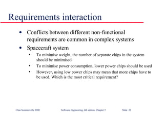 Requirements interaction Conflicts between different non-functional requirements are common in complex systems Spacecraft system To minimise weight, the number of separate chips in the system should be minimised To minimise power consumption, lower power chips should be used However, using low power chips may mean that more chips have to be used. Which is the most critical requirement? 
