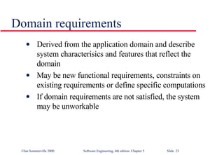 Domain requirements Derived from the application domain and describe system characterisics and features that reflect the domain May be new functional requirements, constraints on existing requirements or define specific computations If domain requirements are not satisfied, the system may be unworkable 