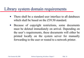Library system domain requirements There shall be a standard user interface to all databases which shall be based on the Z39.50 standard. Because of copyright restrictions, some documents must be deleted immediately on arrival. Depending on the user’s requirements, these documents will either be printed locally on the system server for manually forwarding to the user or routed to a network printer. 