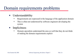 Domain requirements problems Understandability Requirements are expressed in the language of the application domain This is often not understood by software engineers developing the system Implicitness Domain specialists understand the area so well that they do not think of making the domain requirements explicit 