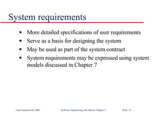 System requirements More detailed specifications of user requirements Serve as a basis for designing the system May be used as part of the system contract System requirements may be expressed using system models discussed in Chapter 7 