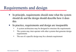 Requirements and design In principle, requirements should state what the system should do and the design should describe how it does this In practice, requirements and design are inseparable A system architecture may be designed to structure the requirements The system may inter-operate with other systems that generate design requirements The use of a specific design may be a domain requirement 