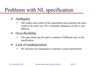 Problems with NL specification Ambiguity The readers and writers of the requirement must interpret the same words in the same way. NL is naturally ambiguous so this is very difficult Over-flexibility The same thing may be said in a number of different ways in the specification Lack of modularisation NL structures are inadequate to structure system requirements 