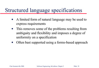 Structured language specifications A limited form of natural language may be used to express requirements This removes some of the problems resulting from ambiguity and flexibility and imposes a degree of uniformity on a specification Often bast supported using a forms-based approach 