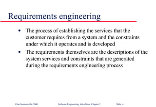 Requirements engineering The process of establishing the services that the customer requires from a system and the constraints under which it operates and is developed The requirements themselves are the descriptions of the system services and constraints that are generated during the requirements engineering process 