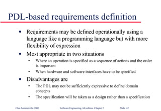 PDL-based requirements definition Requirements may be defined operationally using a language like a programming language but with more flexibility of expression Most appropriate in two situations Where an operation is specified as a sequence of actions and the order is important When hardware and software interfaces have to be specified Disadvantages are The PDL may not be sufficiently expressive to define domain concepts The specification will be taken as a design rather than a specification 