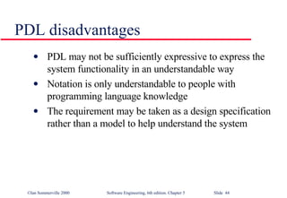 PDL disadvantages PDL may not be sufficiently expressive to express the system functionality in an understandable way Notation is only understandable to people with programming language knowledge The requirement may be taken as a design specification rather than a model to help understand the system 
