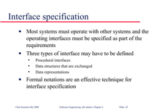 Interface specification Most systems must operate with other systems and the operating interfaces must be specified as part of the requirements Three types of interface may have to be defined Procedural interfaces Data structures that are exchanged Data representations Formal notations are an effective technique for interface specification 