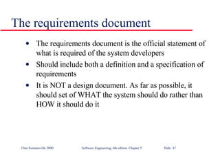 The requirements document The requirements document is the official statement of what is required of the system developers Should include both a definition and a specification of requirements It is NOT a design document. As far as possible, it should set of WHAT the system should do rather than HOW it should do it 