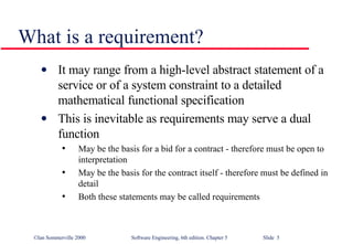 What is a requirement? It may range from a high-level abstract statement of a service or of a system constraint to a detailed mathematical functional specification This is inevitable as requirements may serve a dual function May be the basis for a bid for a contract - therefore must be open to interpretation May be the basis for the contract itself - therefore must be defined in detail Both these statements may be called requirements 