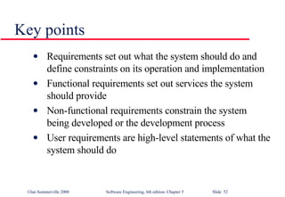 Key points Requirements set out what the system should do and define constraints on its operation and implementation Functional requirements set out services the system should provide Non-functional requirements constrain the system being developed or the development process User requirements are high-level statements of what the system should do 
