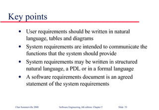 Key points User requirements should be written in natural language, tables and diagrams System requirements are intended to communicate the functions that the system should provide System requirements may be written in structured natural language, a PDL or in a formal language A software requirements document is an agreed statement of the system requirements 