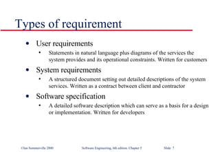 Types of requirement User requirements Statements in natural language plus diagrams of the services the system provides and its operational constraints. Written for customers System requirements A structured document setting out detailed descriptions of the system services. Written as a contract between client and contractor Software specification A detailed software description which can serve as a basis for a design or implementation. Written for developers 