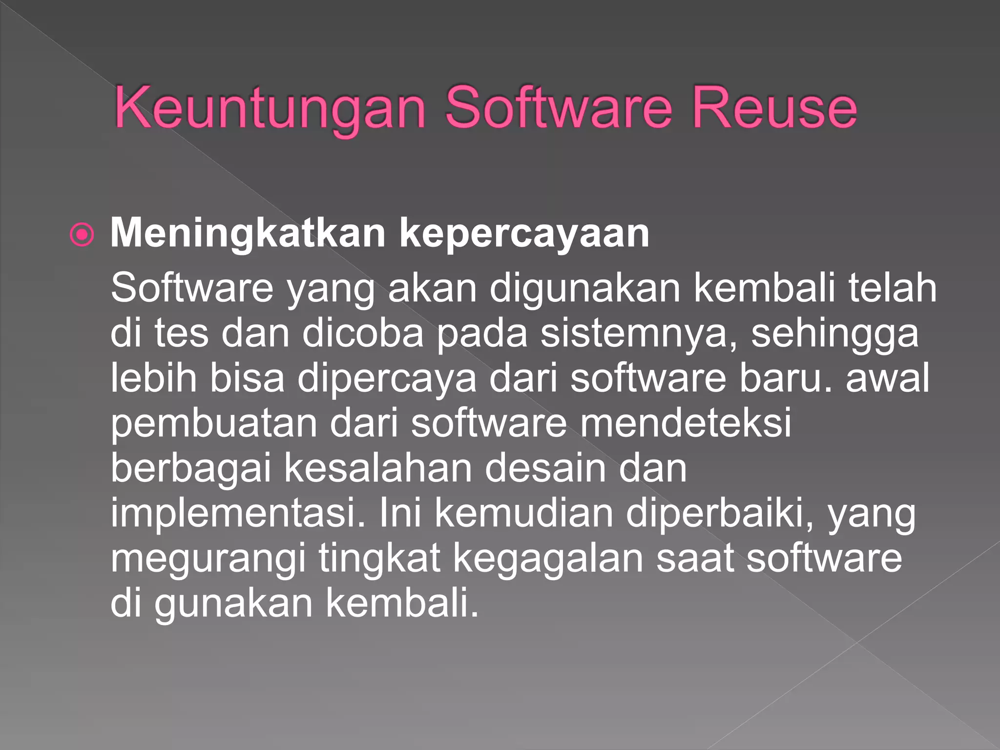  Meningkatkan kepercayaan
Software yang akan digunakan kembali telah
di tes dan dicoba pada sistemnya, sehingga
lebih bisa dipercaya dari software baru. awal
pembuatan dari software mendeteksi
berbagai kesalahan desain dan
implementasi. Ini kemudian diperbaiki, yang
megurangi tingkat kegagalan saat software
di gunakan kembali.
 