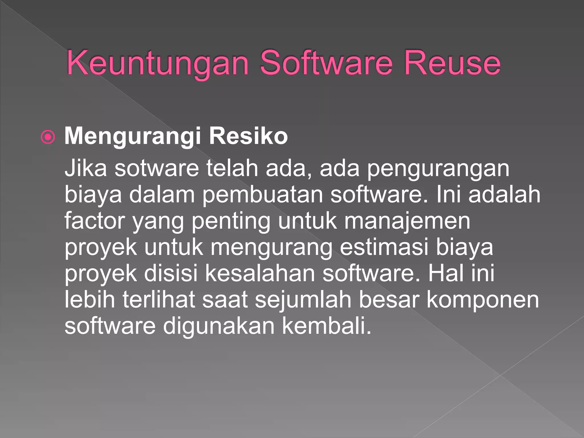  Mengurangi Resiko
Jika sotware telah ada, ada pengurangan
biaya dalam pembuatan software. Ini adalah
factor yang penting untuk manajemen
proyek untuk mengurang estimasi biaya
proyek disisi kesalahan software. Hal ini
lebih terlihat saat sejumlah besar komponen
software digunakan kembali.
 