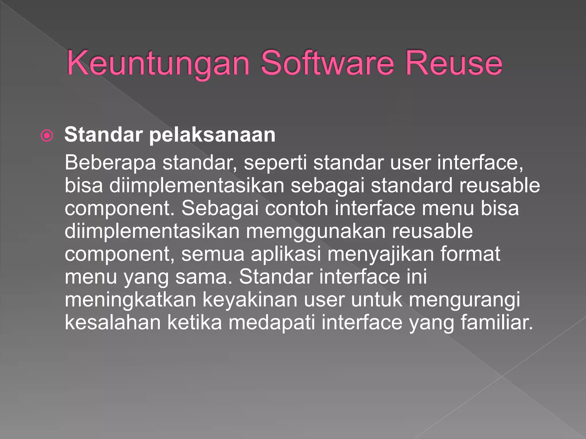  Standar pelaksanaan
Beberapa standar, seperti standar user interface,
bisa diimplementasikan sebagai standard reusable
component. Sebagai contoh interface menu bisa
diimplementasikan memggunakan reusable
component, semua aplikasi menyajikan format
menu yang sama. Standar interface ini
meningkatkan keyakinan user untuk mengurangi
kesalahan ketika medapati interface yang familiar.
 