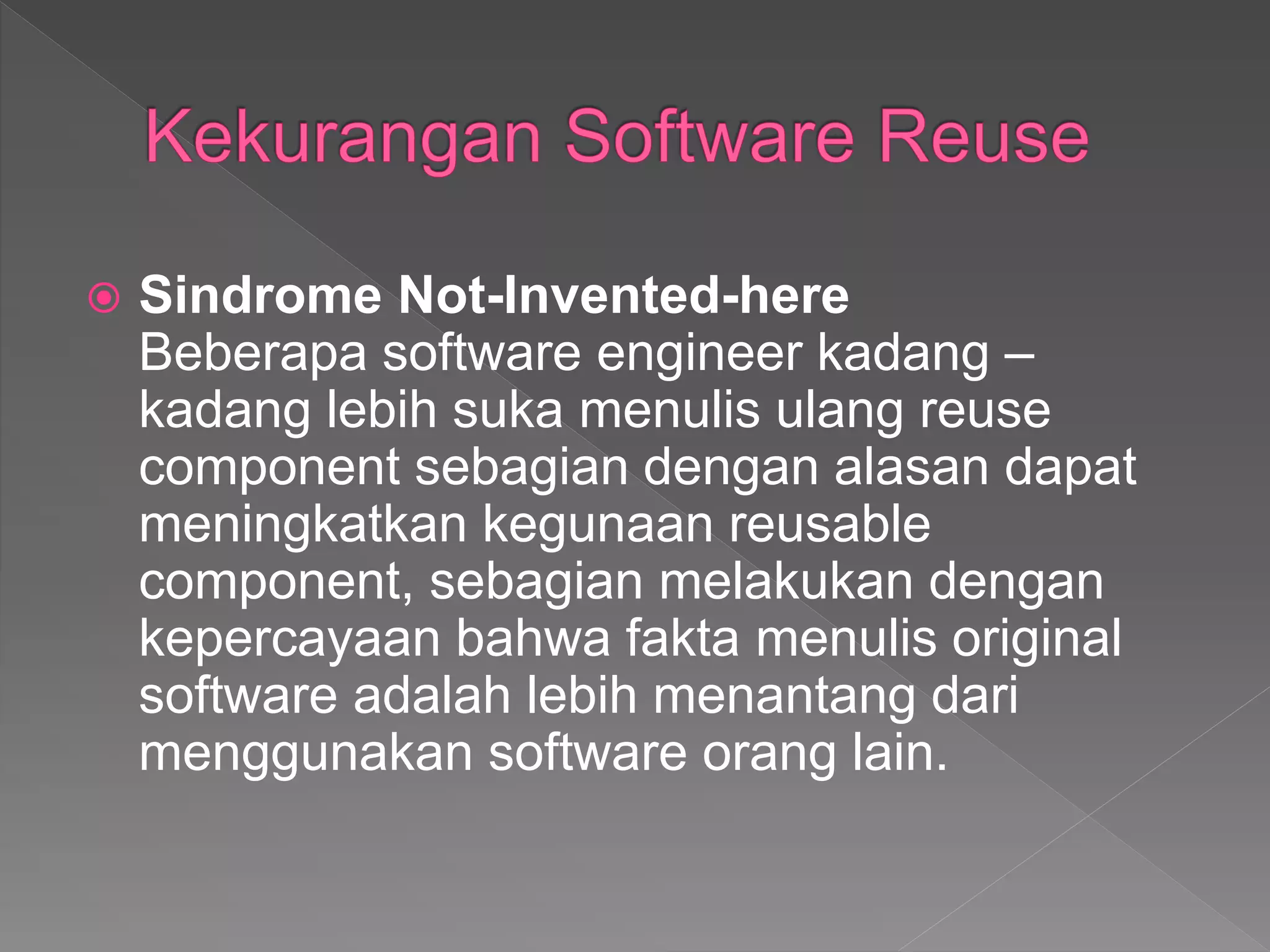  Sindrome Not-Invented-here
Beberapa software engineer kadang –
kadang lebih suka menulis ulang reuse
component sebagian dengan alasan dapat
meningkatkan kegunaan reusable
component, sebagian melakukan dengan
kepercayaan bahwa fakta menulis original
software adalah lebih menantang dari
menggunakan software orang lain.
 