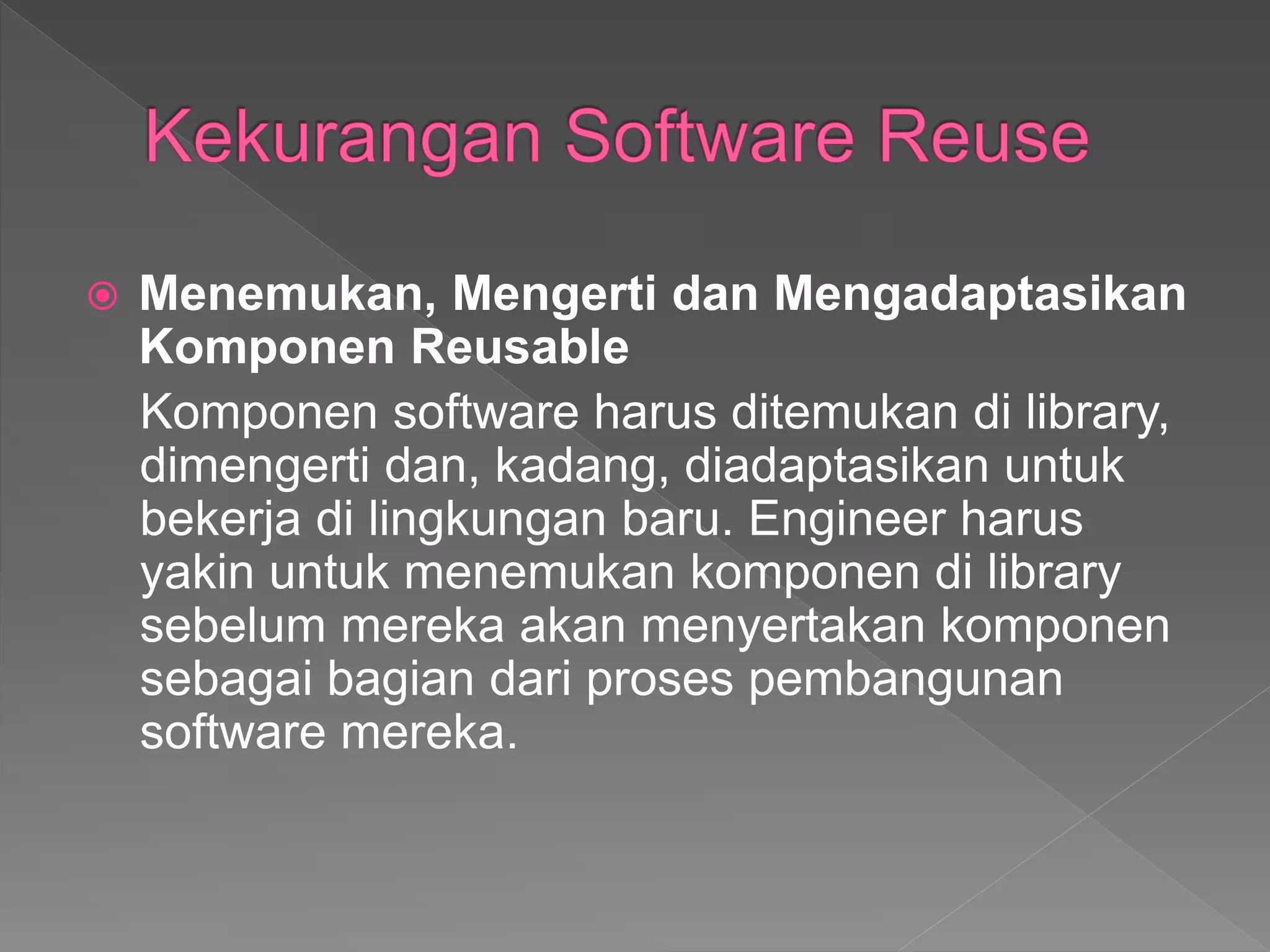  Menemukan, Mengerti dan Mengadaptasikan
Komponen Reusable
Komponen software harus ditemukan di library,
dimengerti dan, kadang, diadaptasikan untuk
bekerja di lingkungan baru. Engineer harus
yakin untuk menemukan komponen di library
sebelum mereka akan menyertakan komponen
sebagai bagian dari proses pembangunan
software mereka.
 