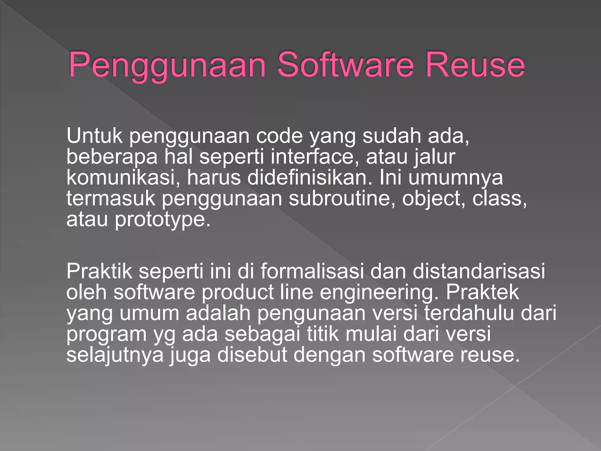 Untuk penggunaan code yang sudah ada,
beberapa hal seperti interface, atau jalur
komunikasi, harus didefinisikan. Ini umumnya
termasuk penggunaan subroutine, object, class,
atau prototype.
Praktik seperti ini di formalisasi dan distandarisasi
oleh software product line engineering. Praktek
yang umum adalah pengunaan versi terdahulu dari
program yg ada sebagai titik mulai dari versi
selajutnya juga disebut dengan software reuse.
 