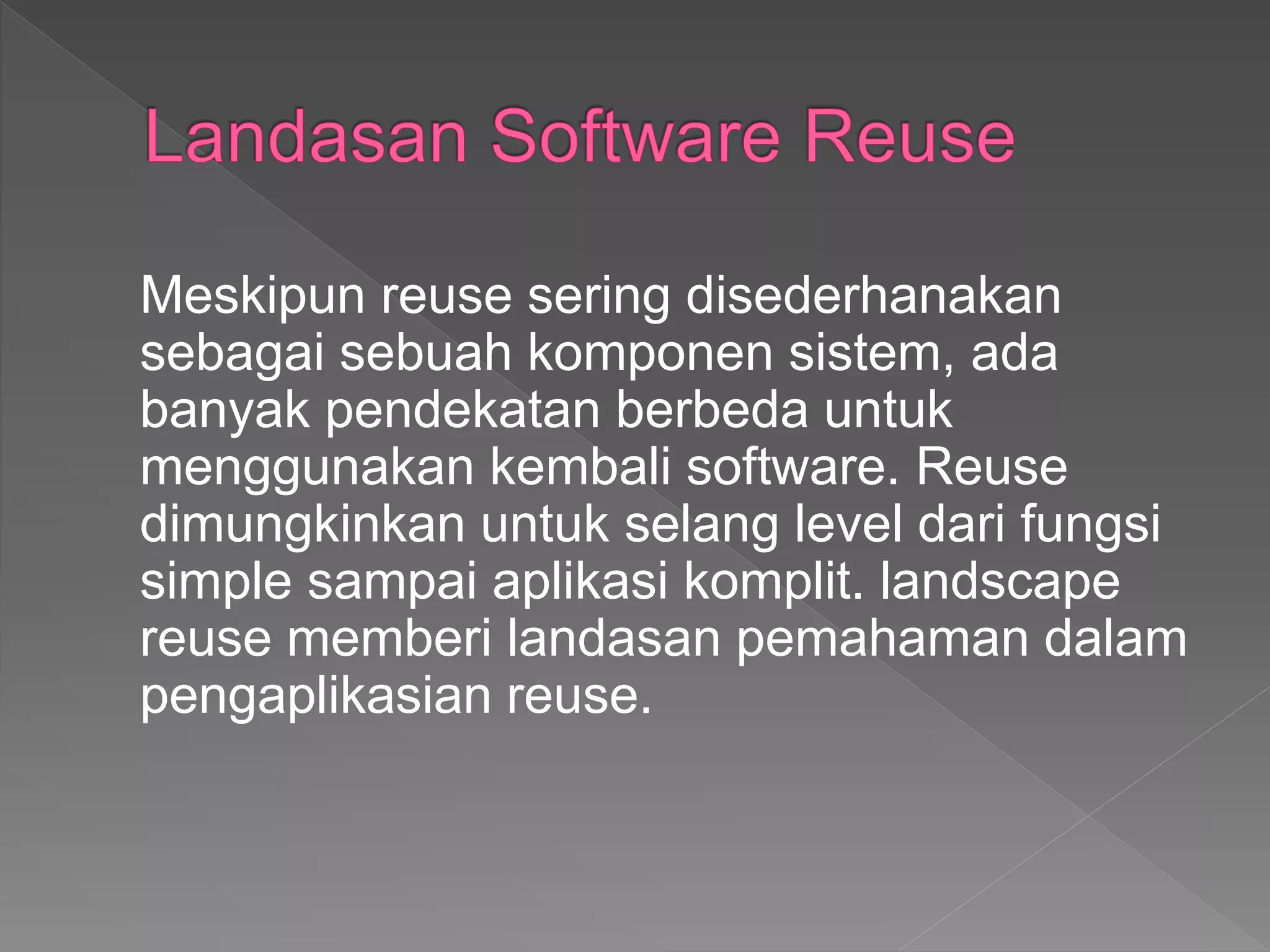 Meskipun reuse sering disederhanakan
sebagai sebuah komponen sistem, ada
banyak pendekatan berbeda untuk
menggunakan kembali software. Reuse
dimungkinkan untuk selang level dari fungsi
simple sampai aplikasi komplit. landscape
reuse memberi landasan pemahaman dalam
pengaplikasian reuse.
 
