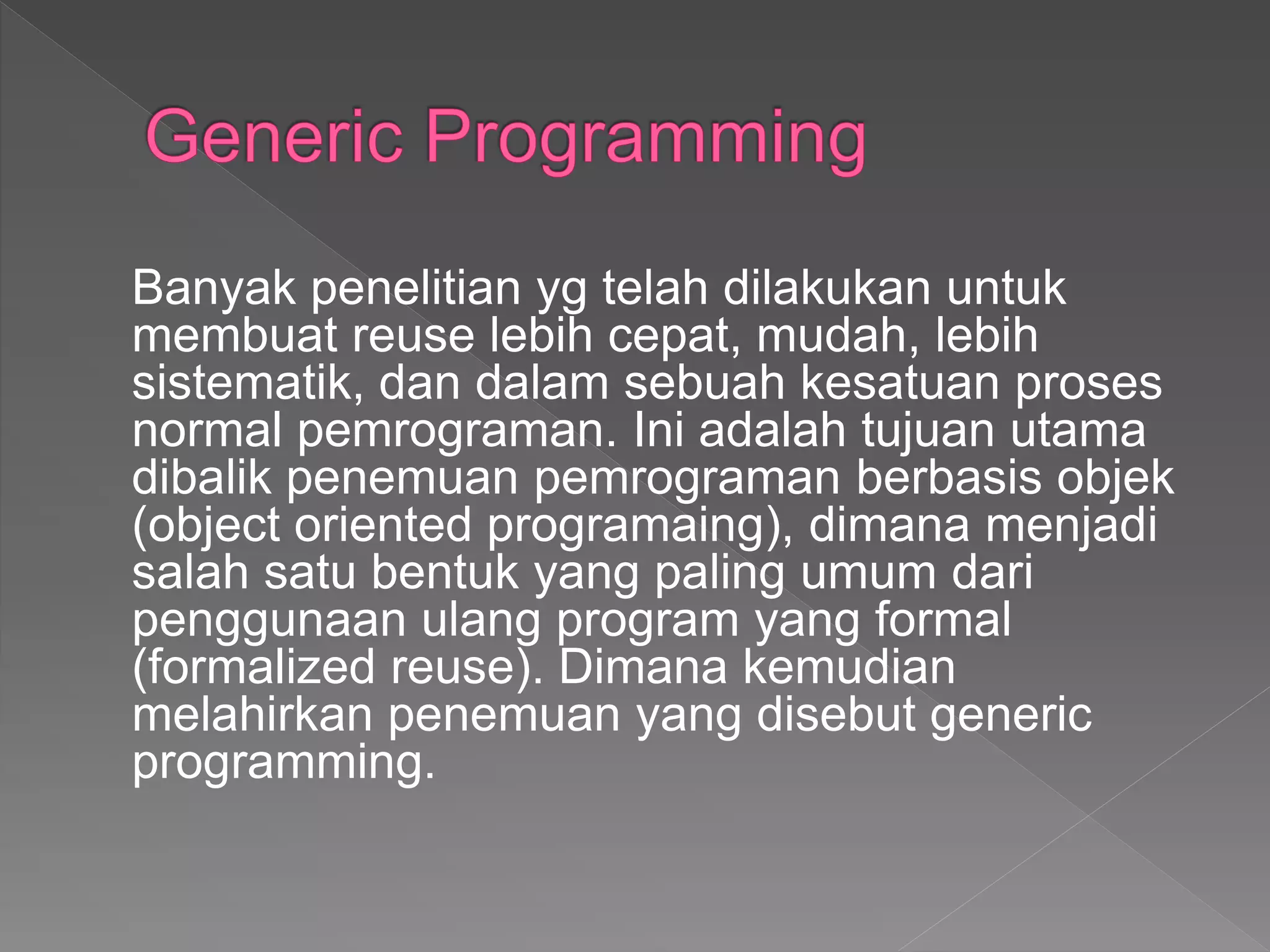 Banyak penelitian yg telah dilakukan untuk
membuat reuse lebih cepat, mudah, lebih
sistematik, dan dalam sebuah kesatuan proses
normal pemrograman. Ini adalah tujuan utama
dibalik penemuan pemrograman berbasis objek
(object oriented programaing), dimana menjadi
salah satu bentuk yang paling umum dari
penggunaan ulang program yang formal
(formalized reuse). Dimana kemudian
melahirkan penemuan yang disebut generic
programming.
 