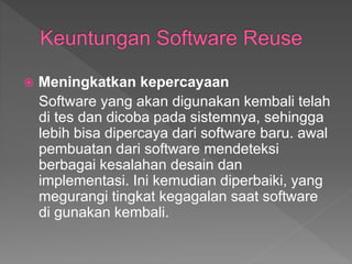  Meningkatkan kepercayaan
Software yang akan digunakan kembali telah
di tes dan dicoba pada sistemnya, sehingga
lebih bisa dipercaya dari software baru. awal
pembuatan dari software mendeteksi
berbagai kesalahan desain dan
implementasi. Ini kemudian diperbaiki, yang
megurangi tingkat kegagalan saat software
di gunakan kembali.
 
