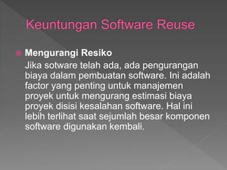  Mengurangi Resiko
Jika sotware telah ada, ada pengurangan
biaya dalam pembuatan software. Ini adalah
factor yang penting untuk manajemen
proyek untuk mengurang estimasi biaya
proyek disisi kesalahan software. Hal ini
lebih terlihat saat sejumlah besar komponen
software digunakan kembali.
 