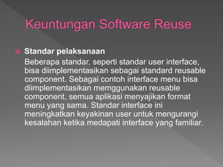  Standar pelaksanaan
Beberapa standar, seperti standar user interface,
bisa diimplementasikan sebagai standard reusable
component. Sebagai contoh interface menu bisa
diimplementasikan memggunakan reusable
component, semua aplikasi menyajikan format
menu yang sama. Standar interface ini
meningkatkan keyakinan user untuk mengurangi
kesalahan ketika medapati interface yang familiar.
 