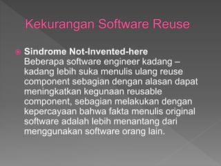  Sindrome Not-Invented-here
Beberapa software engineer kadang –
kadang lebih suka menulis ulang reuse
component sebagian dengan alasan dapat
meningkatkan kegunaan reusable
component, sebagian melakukan dengan
kepercayaan bahwa fakta menulis original
software adalah lebih menantang dari
menggunakan software orang lain.
 