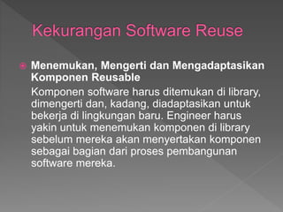  Menemukan, Mengerti dan Mengadaptasikan
Komponen Reusable
Komponen software harus ditemukan di library,
dimengerti dan, kadang, diadaptasikan untuk
bekerja di lingkungan baru. Engineer harus
yakin untuk menemukan komponen di library
sebelum mereka akan menyertakan komponen
sebagai bagian dari proses pembangunan
software mereka.
 