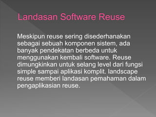 Meskipun reuse sering disederhanakan
sebagai sebuah komponen sistem, ada
banyak pendekatan berbeda untuk
menggunakan kembali software. Reuse
dimungkinkan untuk selang level dari fungsi
simple sampai aplikasi komplit. landscape
reuse memberi landasan pemahaman dalam
pengaplikasian reuse.
 