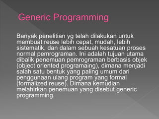 Banyak penelitian yg telah dilakukan untuk
membuat reuse lebih cepat, mudah, lebih
sistematik, dan dalam sebuah kesatuan proses
normal pemrograman. Ini adalah tujuan utama
dibalik penemuan pemrograman berbasis objek
(object oriented programaing), dimana menjadi
salah satu bentuk yang paling umum dari
penggunaan ulang program yang formal
(formalized reuse). Dimana kemudian
melahirkan penemuan yang disebut generic
programming.
 