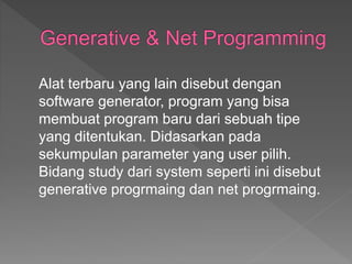 Alat terbaru yang lain disebut dengan
software generator, program yang bisa
membuat program baru dari sebuah tipe
yang ditentukan. Didasarkan pada
sekumpulan parameter yang user pilih.
Bidang study dari system seperti ini disebut
generative progrmaing dan net progrmaing.
 