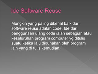 Mungkin yang paling dikenal baik dari
software reuse adalah code. Ide dari
penggunaan ulang code ialah sebagian atau
keseluruhan program computer yg ditulis
suatu ketika lalu digunakan oleh program
lain yang di tulis kemudian.
 