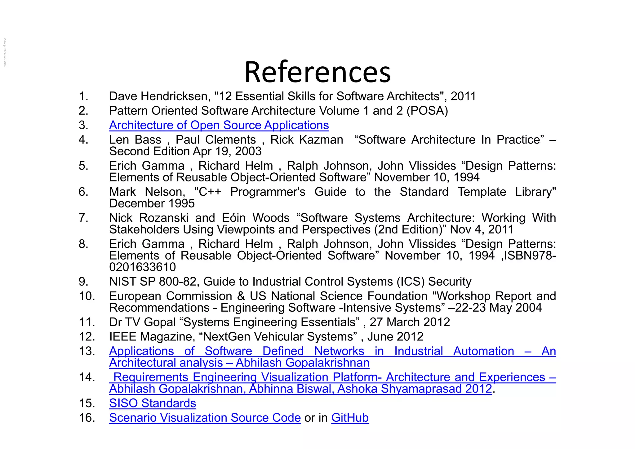 ReferencesReferences
1. Dave Hendricksen, "12 Essential Skills for Software Architects", 2011
2. Pattern Oriented Software Architecture Volume 1 and 2 (POSA)
3 A hit t f O S A li ti3. Architecture of Open Source Applications
4. Len Bass , Paul Clements , Rick Kazman “Software Architecture In Practice” –
Second Edition Apr 19, 2003
5. Erich Gamma , Richard Helm , Ralph Johnson, John Vlissides “Design Patterns:
El t f R bl Obj t O i t d S ft ” N b 10 1994Elements of Reusable Object-Oriented Software” November 10, 1994
6. Mark Nelson, "C++ Programmer's Guide to the Standard Template Library"
December 1995
7. Nick Rozanski and Eóin Woods “Software Systems Architecture: Working With
Stakeholders Using Viewpoints and Perspectives (2nd Edition)” Nov 4, 2011
8. Erich Gamma , Richard Helm , Ralph Johnson, John Vlissides “Design Patterns:
Elements of Reusable Object-Oriented Software” November 10, 1994 ,ISBN978-
0201633610
9. NIST SP 800-82, Guide to Industrial Control Systems (ICS) Security
10. European Commission & US National Science Foundation "Workshop Report and
Recommendations - Engineering Software -Intensive Systems” –22-23 May 2004
11. Dr TV Gopal “Systems Engineering Essentials” , 27 March 2012Gopa Sys e s g ee g sse a s , a c 0
12. IEEE Magazine, “NextGen Vehicular Systems” , June 2012
13. Applications of Software Defined Networks in Industrial Automation – An
Architectural analysis – Abhilash Gopalakrishnan
14 Requirements Engineering Visualization Platform Architecture and Experiences14. Requirements Engineering Visualization Platform- Architecture and Experiences –
Abhilash Gopalakrishnan, Abhinna Biswal, Ashoka Shyamaprasad 2012.
15. SISO Standards
16. Scenario Visualization Source Code or in GitHub
ViewpublicationstatsViewpublicationstats
 
