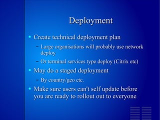 Deployment Create technical deployment plan Large organisations will probably use network deploy Or terminal services type deploy (Citrix etc) May do a staged deployment By country/geo etc. Make sure users can't self update before you are ready to rollout out to everyone 