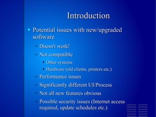 Introduction Potential issues with new/upgraded software Doesn't work! Not compatible Other systems Hardware (old clients, printers etc.) Performance issues Significantly different UI/Process Not all new features obvious Possible security issues (Internet access required, update schedules etc.) 