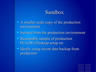 Sandbox A smaller scale copy of the production environment Isolated from the production environment Reasonable sample of production PCs/OS's/Desktop setup etc Ideally using recent data backup from production 