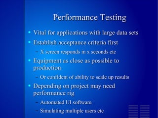 Performance Testing Vital for applications with large data sets Establish acceptance criteria first X screen responds in x seconds etc Equipment as close as possible to production Or confident of ability to scale up results Depending on project may need performance rig Automated UI software Simulating multiple users etc 