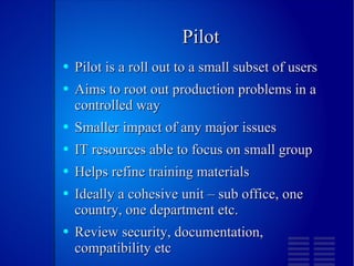 Pilot Pilot is a roll out to a small subset of users Aims to root out production problems in a controlled way Smaller impact of any major issues IT resources able to focus on small group Helps refine training materials Ideally a cohesive unit – sub office, one country, one department etc. Review security, documentation, compatibility etc 