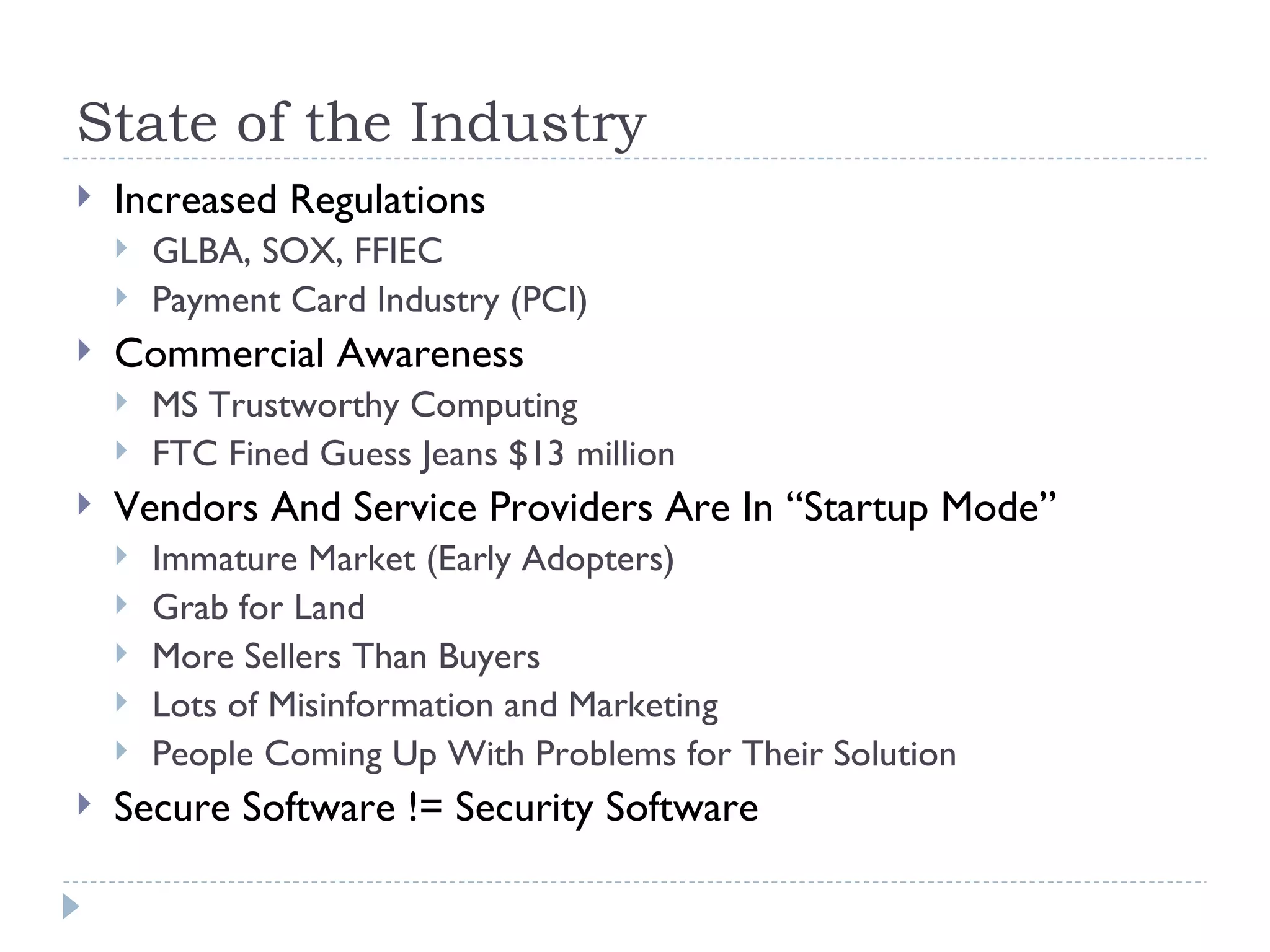State of the Industry Increased Regulations GLBA, SOX, FFIEC Payment Card Industry (PCI) Commercial Awareness MS Trustworthy Computing FTC Fined Guess Jeans $13 million Vendors And Service Providers Are In “Startup Mode” Immature Market (Early Adopters) Grab for Land More Sellers Than Buyers Lots of Misinformation and Marketing People Coming Up With Problems for Their Solution Secure Software != Security Software 