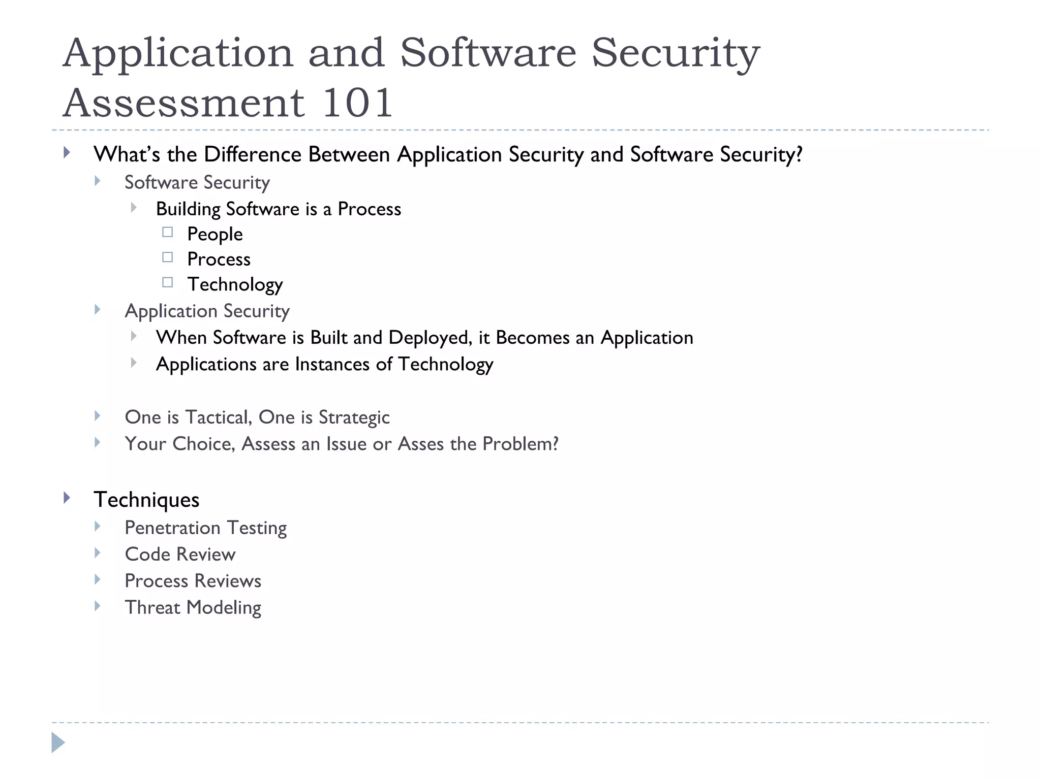 Application and Software Security Assessment 101 What’s the Difference Between Application Security and Software Security? Software Security Building Software is a Process People Process Technology Application Security When Software is Built and Deployed, it Becomes an Application Applications are Instances of Technology One is Tactical, One is Strategic Your Choice, Assess an Issue or Asses the Problem? Techniques Penetration Testing Code Review Process Reviews Threat Modeling 