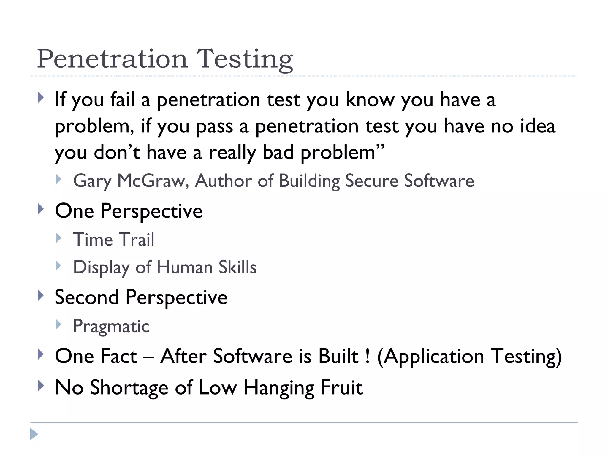 Penetration Testing If you fail a penetration test you know you have a problem, if you pass a penetration test you have no idea you don’t have a really bad problem” Gary McGraw, Author of Building Secure Software One Perspective Time Trail Display of Human Skills Second Perspective Pragmatic One Fact – After Software is Built ! (Application Testing) No Shortage of Low Hanging Fruit 
